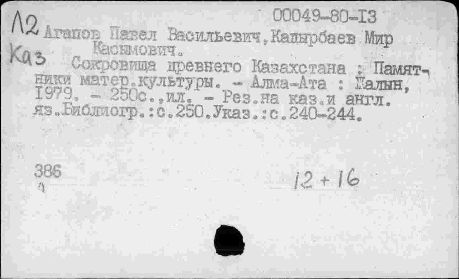 ﻿An	' 00049-80-13
*4 Агапов Павел Васильевич.Кадырбаев Мир кд- г. Касымович« ‘
Сокровища древнего Казахстана : Намят нио матер„культуры. - Алма-Ата : Галин, ^о0с*»ил« - Рез.на разаи англ.
яз »хиблиогр.:с.250.Указ.:с.240-244.
386